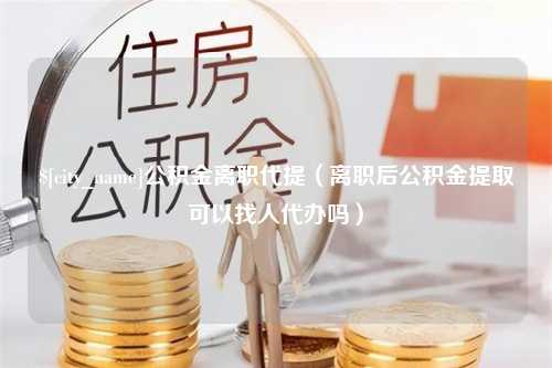 仙桃公积金离职代提（离职后公积金提取可以找人代办吗）