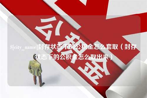 仙桃封存状态下的公积金怎么套取（封存状态下的公积金怎么取出来）