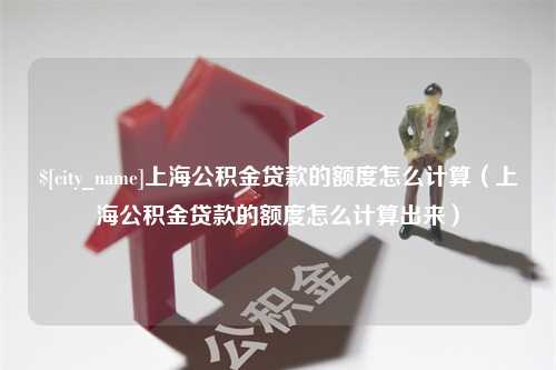 仙桃上海公积金贷款的额度怎么计算（上海公积金贷款的额度怎么计算出来）